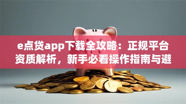 e点贷app下载全攻略:正规平台资质解析,新手必看操作指南与避坑技巧 e点贷app下载全攻略:正规平台资质解析,新手必看操作指南与避坑技巧