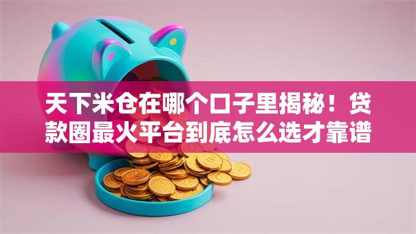 天下米仓在哪个口子里揭秘!贷款圈最火平台到底怎么选才靠谱? 天下米仓在哪个口子里揭秘!贷款圈最火平台到底怎么选才靠谱?