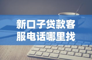 新口子贷款客服电话哪里找?快速联系专业顾问解答疑问 新口子贷款客服电话哪里找?快速联系专业顾问解答疑问