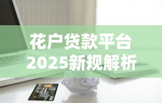 花户贷款平台2025新规解析:信用优化与快速下款必看攻略 花户贷款平台2025新规解析:信用优化与快速下款必看攻略