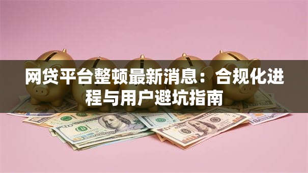 网贷平台整顿最新消息:合规化进程与用户避坑指南 网贷平台整顿最新消息:合规化进程与用户避坑指南