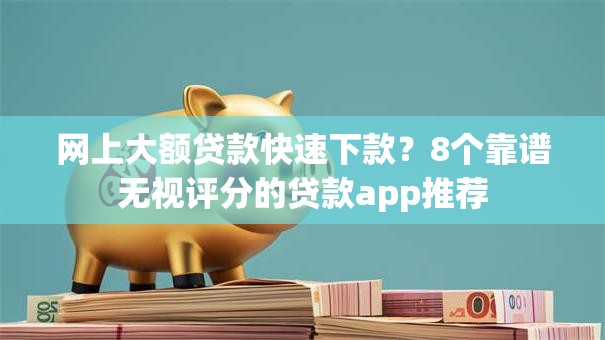 网上大额贷款快速下款？8个靠谱无视评分的贷款app推荐