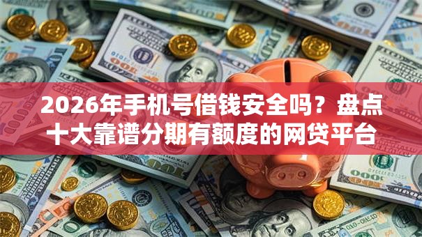 2026年手机号借钱安全吗？盘点十大靠谱分期有额度的网贷平台