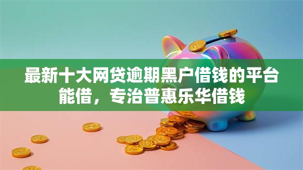 最新十大网贷逾期黑户借钱的平台能借，专治普惠乐华借钱