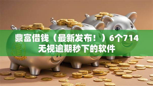 鼎富借钱（最新发布！）6个714无视逾期秒下的软件
