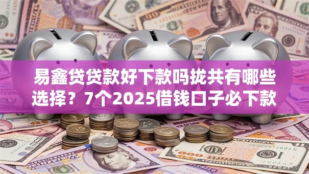 易鑫贷贷款好下款吗拢共有哪些选择？7个2025借钱口子必下款详解