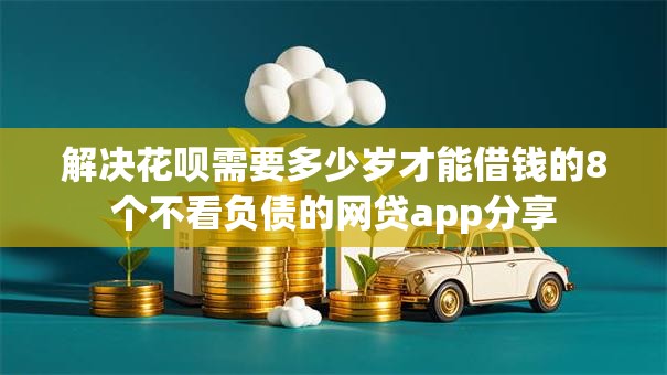 解决花呗需要多少岁才能借钱的8个不看负债的网贷app分享