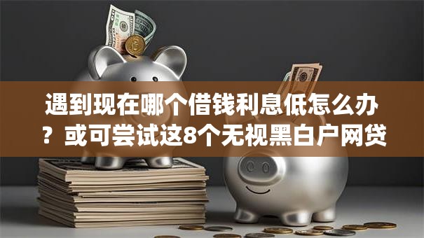 遇到现在哪个借钱利息低怎么办？或可尝试这8个无视黑白户网贷app