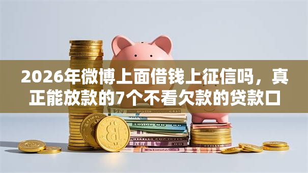 2026年微博上面借钱上征信吗，真正能放款的7个不看欠款的贷款口子推荐