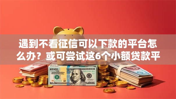 遇到不看征信可以下款的平台怎么办？或可尝试这6个小额贷款平台好下款不看征信