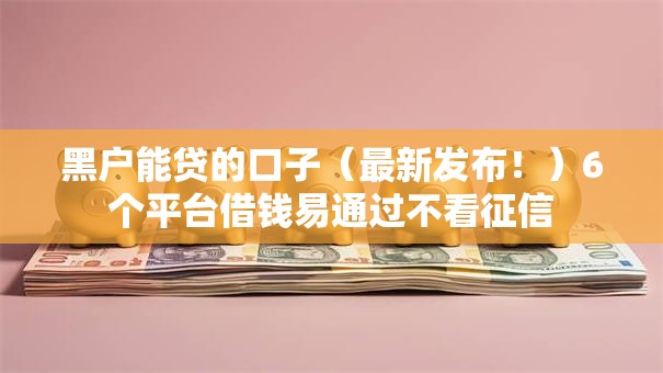 黑户能贷的口子（最新发布！）6个平台借钱易通过不看征信