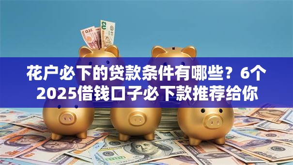 花户必下的贷款条件有哪些？6个2025借钱口子必下款推荐给你