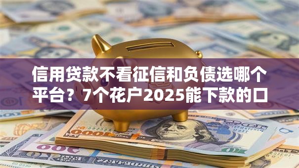 信用贷款不看征信和负债选哪个平台？7个花户2025能下款的口子推荐