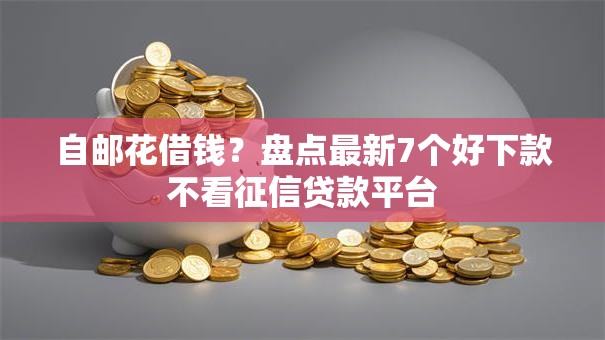 自邮花借钱？盘点最新7个好下款不看征信贷款平台