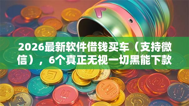 2026最新软件借钱买车（支持微信），6个真正无视一切黑能下款口子无私分享
