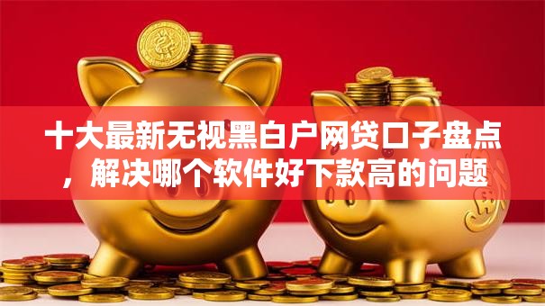 十大最新无视黑白户网贷口子盘点，解决哪个软件好下款高的问题