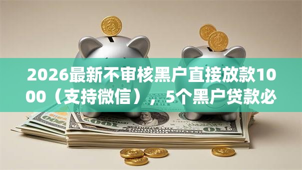 2026最新不审核黑户直接放款1000（支持微信），5个黑户贷款必下口子app无私分享