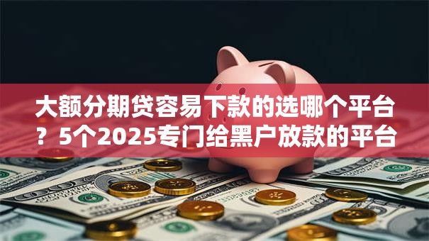 大额分期贷容易下款的选哪个平台？5个2025专门给黑户放款的平台推荐