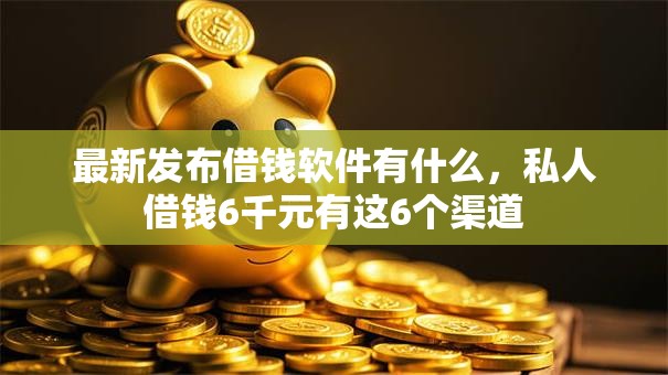 最新发布借钱软件有什么，私人借钱6千元有这6个渠道