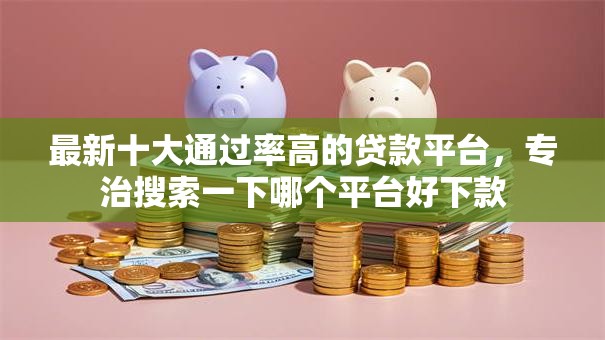 最新十大通过率高的贷款平台，专治搜索一下哪个平台好下款