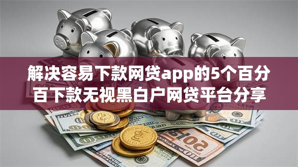 解决容易下款网贷app的5个百分百下款无视黑白户网贷平台分享