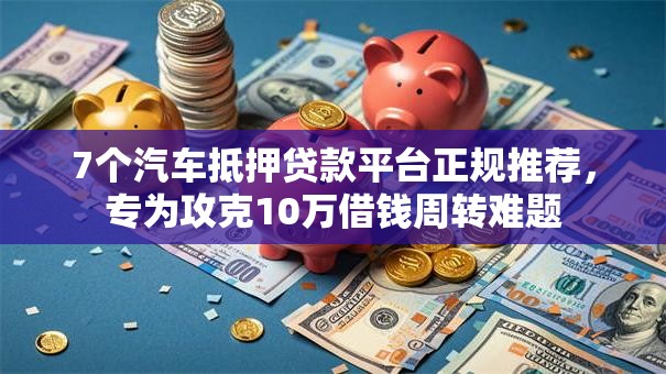 7个汽车抵押贷款平台正规推荐，专为攻克10万借钱周转难题