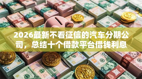 2026最新不看征信的汽车分期公司，总结十个借款平台借钱利息最低！