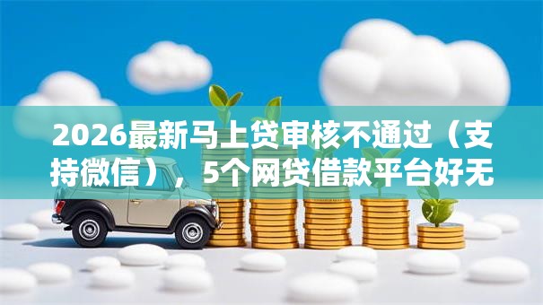 2026最新马上贷审核不通过（支持微信），5个网贷借款平台好无私分享