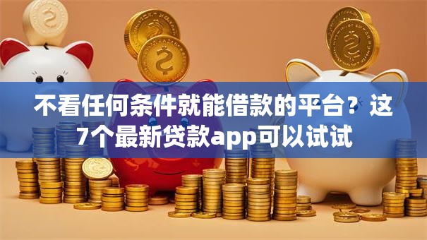 不看任何条件就能借款的平台？这7个最新贷款app可以试试