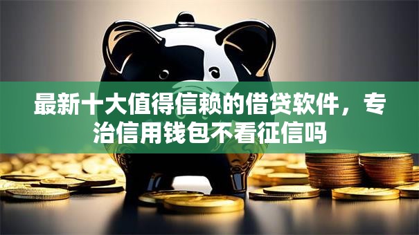 最新十大值得信赖的借贷软件，专治信用钱包不看征信吗