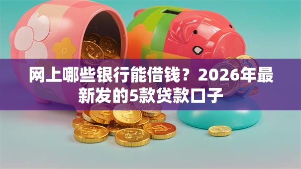 网上哪些银行能借钱？2026年最新发的5款贷款口子