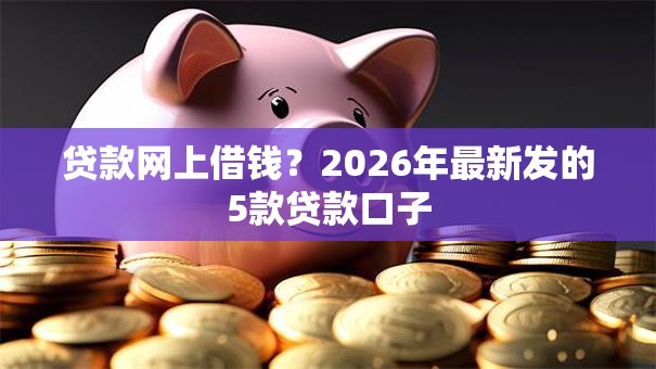贷款网上借钱？2026年最新发的5款贷款口子