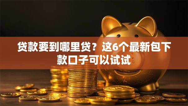贷款要到哪里贷？这6个最新包下款口子可以试试