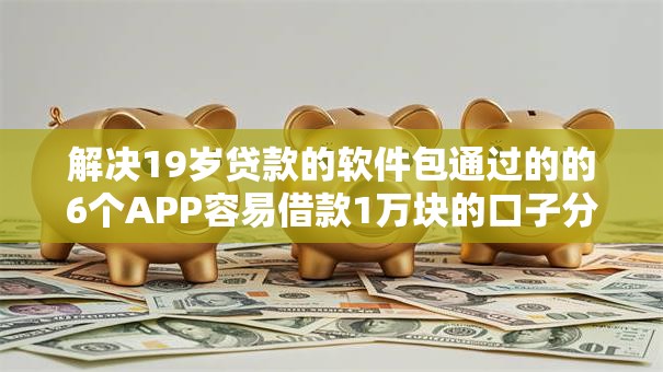 解决19岁贷款的软件包通过的的6个APP容易借款1万块的口子分享 解决19岁贷款的软件包通过的的6个APP容易借款1万块的口子分享