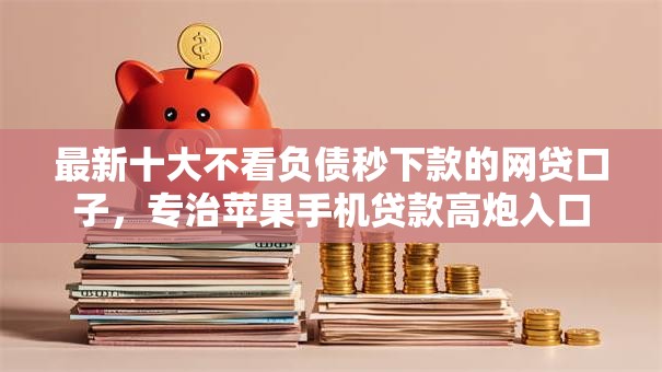 最新十大不看负债秒下款的网贷口子，专治苹果手机贷款高炮入口