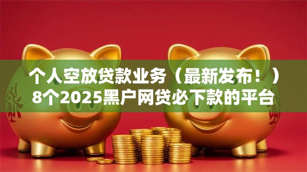 个人空放贷款业务（最新发布！）8个2025黑户网贷必下款的平台