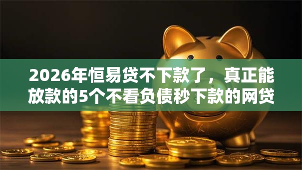 2026年恒易贷不下款了，真正能放款的5个不看负债秒下款的网贷口子推荐