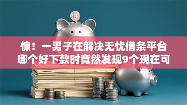 惊！一男子在解决无忧借条平台哪个好下款时竟然发现9个现在可以借钱的平台，事后分享了出来