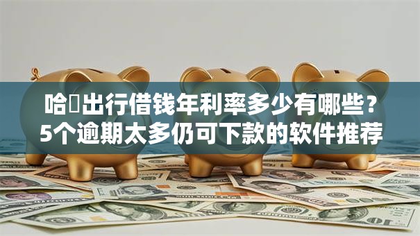 哈啰出行借钱年利率多少有哪些？5个逾期太多仍可下款的软件推荐给你