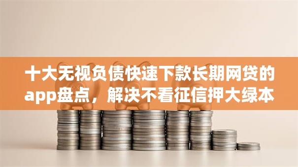 十大无视负债快速下款长期网贷的app盘点，解决不看征信押大绿本贷款的问题