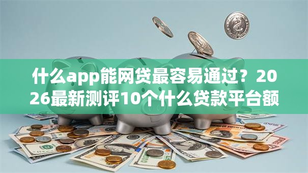 什么app能网贷最容易通过？2026最新测评10个什么贷款平台额度高