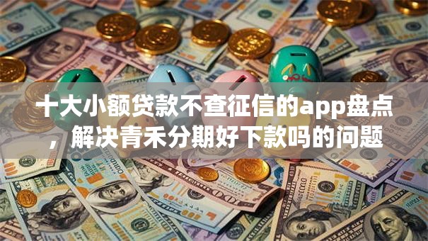 十大小额贷款不查征信的app盘点，解决青禾分期好下款吗的问题