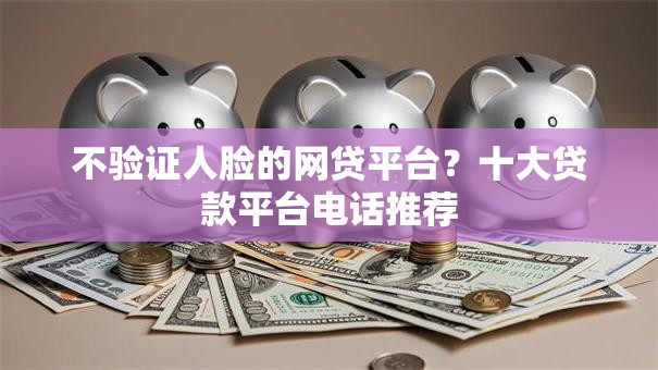 不验证人脸的网贷平台?十大贷款平台电话推荐 不验证人脸的网贷平台?十大贷款平台电话推荐