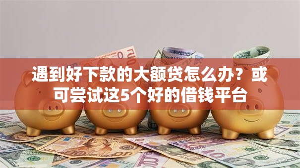 遇到好下款的大额贷怎么办?或可尝试这5个好的借钱平台 遇到好下款的大额贷怎么办?或可尝试这5个好的借钱平台