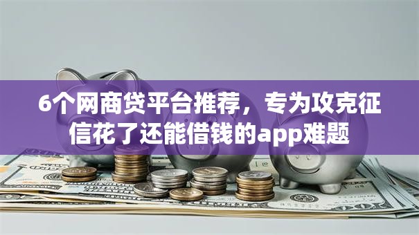 6个网商贷平台推荐，专为攻克征信花了还能借钱的app难题