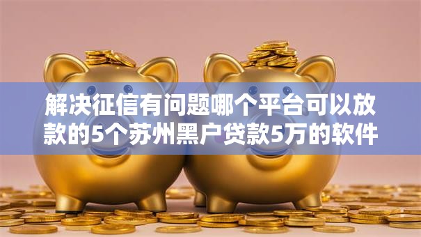 解决征信有问题哪个平台可以放款的5个苏州黑户贷款5万的软件分享
