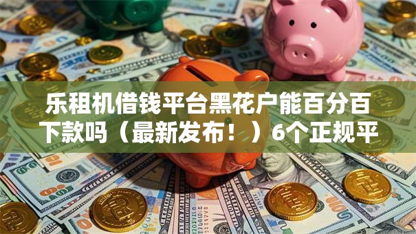 乐租机借钱平台黑花户能百分百下款吗(最新发布!)6个正规平台贷款 乐租机借钱平台黑花户能百分百下款吗(最新发布!)6个正规平台贷款