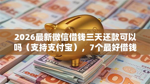 2026最新微信借钱三天还款可以吗（支持支付宝），7个最好借钱的平台无私分享