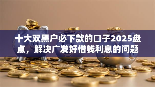 十大双黑户必下款的口子2025盘点，解决广发好借钱利息的问题