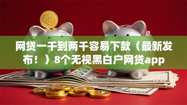 网贷一千到两千容易下款（最新发布！）8个无视黑白户网贷app